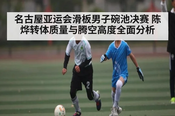 名古屋亚运会滑板男子碗池决赛 陈烨转体质量与腾空高度全面分析